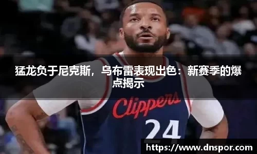 猛龙负于尼克斯，乌布雷表现出色：新赛季的爆点揭示