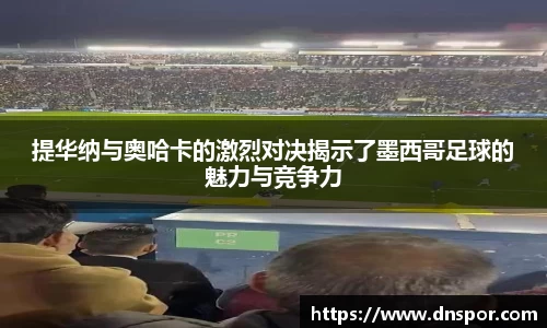 提华纳与奥哈卡的激烈对决揭示了墨西哥足球的魅力与竞争力