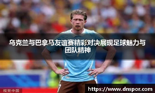 乌克兰与巴拿马友谊赛精彩对决展现足球魅力与团队精神