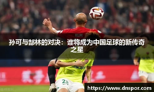 孙可与郜林的对决：谁将成为中国足球的新传奇之星