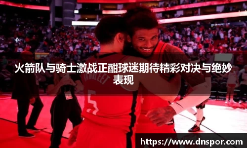 火箭队与骑士激战正酣球迷期待精彩对决与绝妙表现