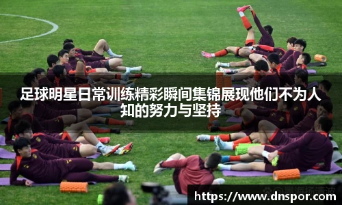 足球明星日常训练精彩瞬间集锦展现他们不为人知的努力与坚持