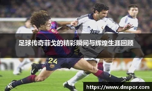 足球传奇菲戈的精彩瞬间与辉煌生涯回顾