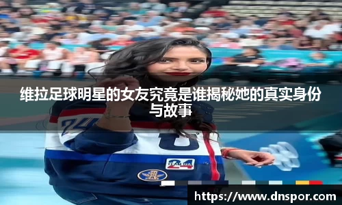 维拉足球明星的女友究竟是谁揭秘她的真实身份与故事