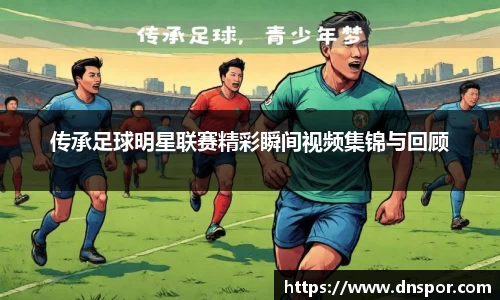 传承足球明星联赛精彩瞬间视频集锦与回顾
