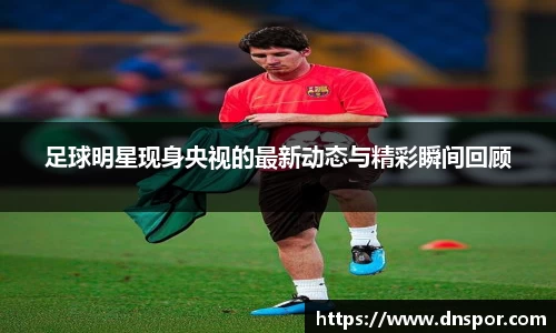 足球明星现身央视的最新动态与精彩瞬间回顾