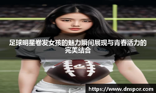 足球明星卷发女孩的魅力瞬间展现与青春活力的完美结合