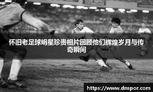怀旧老足球明星珍贵相片回顾他们辉煌岁月与传奇瞬间